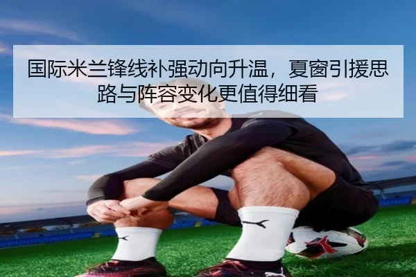 国际米兰锋线补强动向升温，夏窗引援思路与阵容变化更值得细看